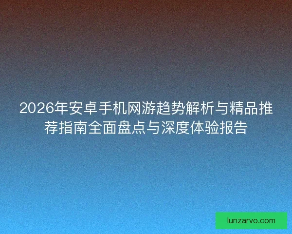 2026年安卓手机网游趋势解析与精品推荐指南全面盘点与深度体验报告