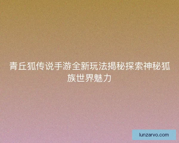 青丘狐传说手游全新玩法揭秘探索神秘狐族世界魅力