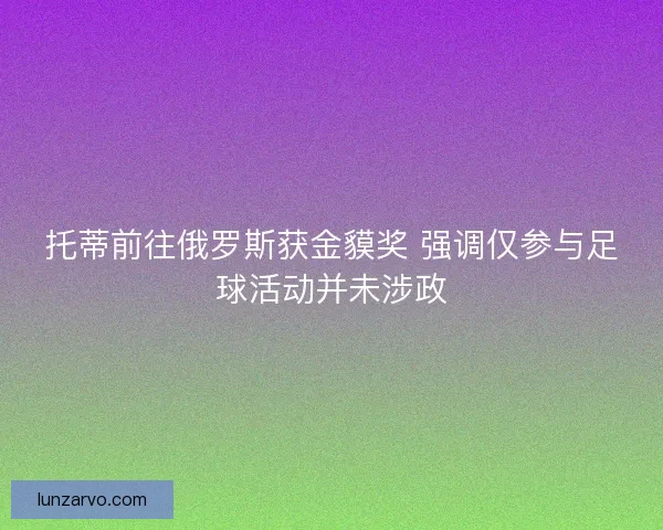 托蒂前往俄罗斯获金貘奖 强调仅参与足球活动并未涉政