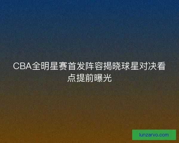 CBA全明星赛首发阵容揭晓球星对决看点提前曝光