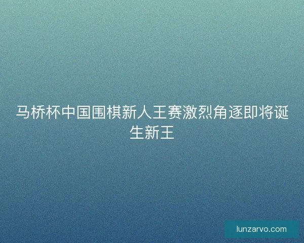 马桥杯中国围棋新人王赛激烈角逐即将诞生新王