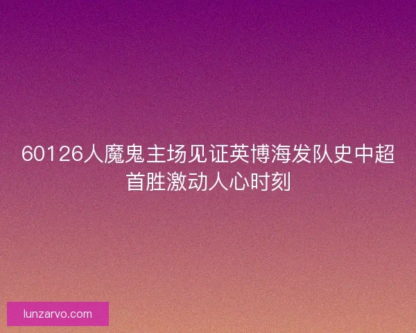 60126人魔鬼主场见证英博海发队史中超首胜激动人心时刻