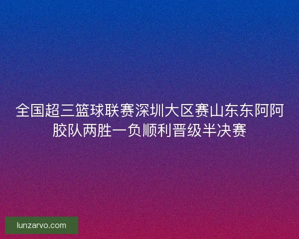 全国超三篮球联赛深圳大区赛山东东阿阿胶队两胜一负顺利晋级半决赛