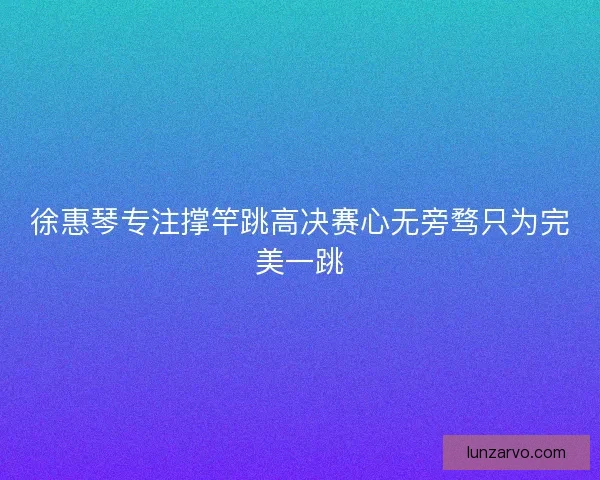徐惠琴专注撑竿跳高决赛心无旁骛只为完美一跳
