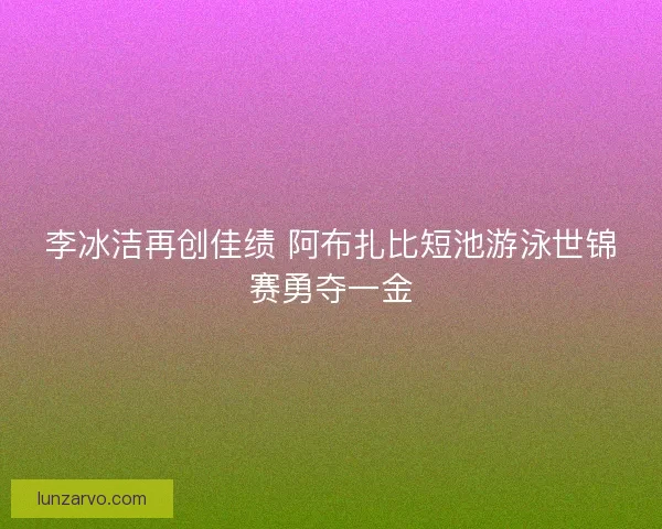 李冰洁再创佳绩 阿布扎比短池游泳世锦赛勇夺一金