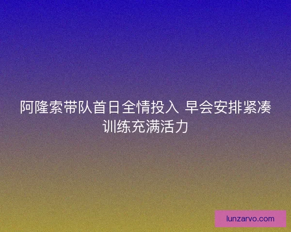 阿隆索带队首日全情投入 早会安排紧凑训练充满活力
