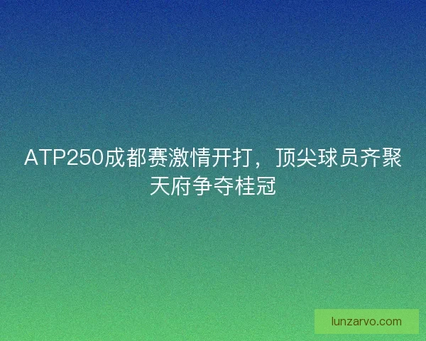 ATP250成都赛激情开打，顶尖球员齐聚天府争夺桂冠