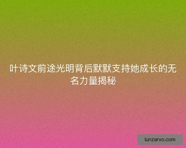 叶诗文前途光明背后默默支持她成长的无名力量揭秘