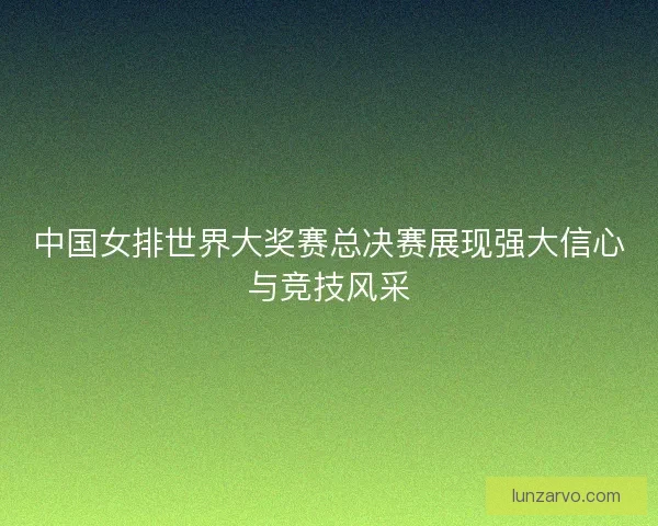 中国女排世界大奖赛总决赛展现强大信心与竞技风采 中国女排世界大奖赛总决赛展现强大信心与竞技风采