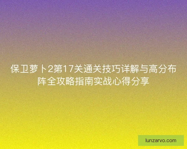 保卫萝卜2第17关通关技巧详解与高分布阵全攻略指南实战心得分享