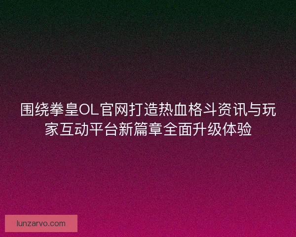围绕拳皇OL官网打造热血格斗资讯与玩家互动平台新篇章全面升级体验