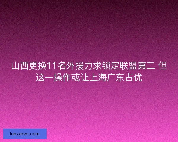 山西更换11名外援力求锁定联盟第二 但这一操作或让上海广东占优