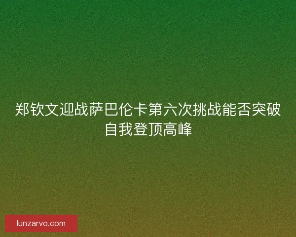 郑钦文迎战萨巴伦卡第六次挑战能否突破自我登顶高峰