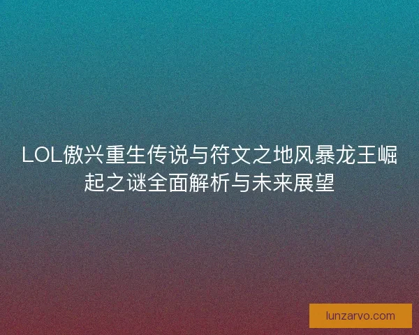 LOL傲兴重生传说与符文之地风暴龙王崛起之谜全面解析与未来展望