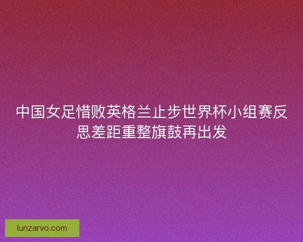 中国女足惜败英格兰止步世界杯小组赛反思差距重整旗鼓再出发