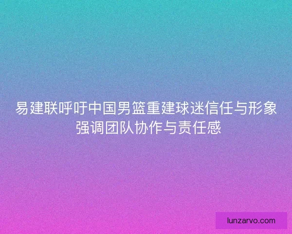 易建联呼吁中国男篮重建球迷信任与形象 强调团队协作与责任感