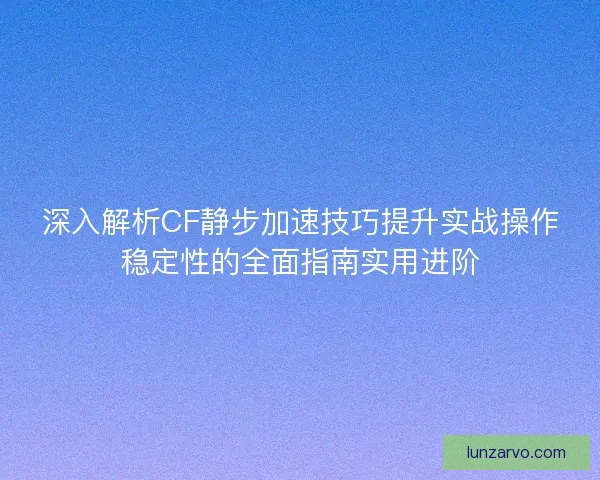 深入解析CF静步加速技巧提升实战操作稳定性的全面指南实用进阶