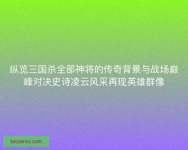 纵览三国杀全部神将的传奇背景与战场巅峰对决史诗凌云风采再现英雄群像