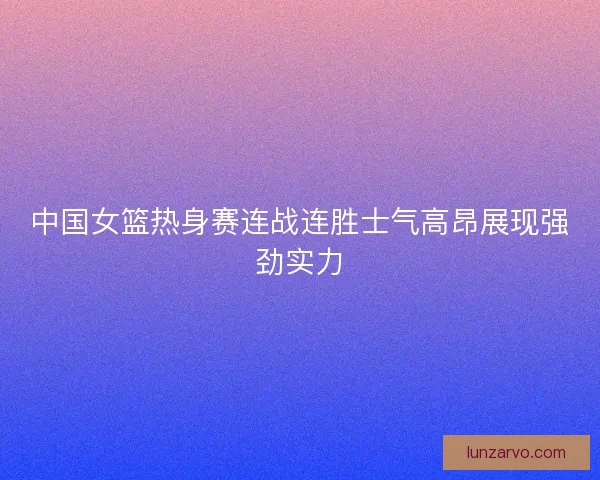 中国女篮热身赛连战连胜士气高昂展现强劲实力