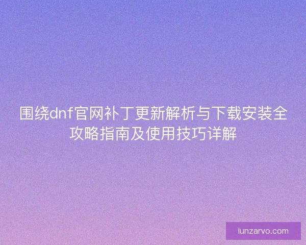 围绕dnf官网补丁更新解析与下载安装全攻略指南及使用技巧详解